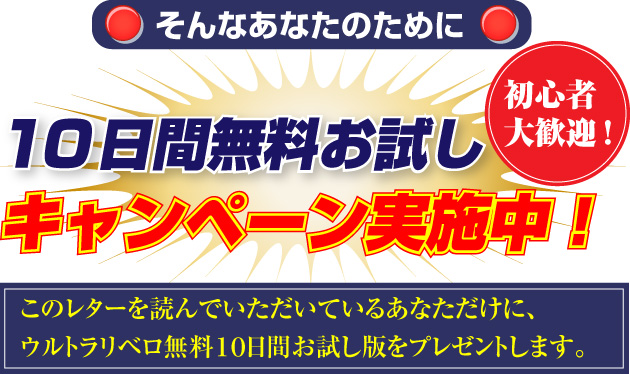 そんなあなたのために
10日間無料お試し
初心者大歓迎
キャンペーン実施中!
このレターを読んでいただいているあなただけに、
ウルトラリベロ無料10日間お試し版をプレゼントします。