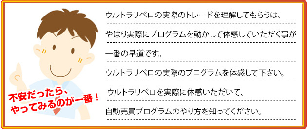 ウルトラリベロの実際のトレードを理解してもらいうのは、
やはり実際にプログラムを動かして体感していただく事が
一番の早道です。
ウルトラリベロの実際のプログラムを体感して下さい。
ウルトラリベロを実際に体感いただいて、
自動売買プログラムのやり方を知ってください。
不安だったら、やってみるのが一番!