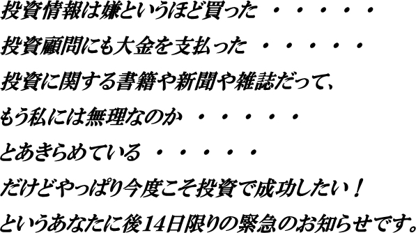 投資情報は嫌というほど買った。投資顧問にも大金を支払った。
投資に関する書籍や新聞や雑誌だって、もう私には無理なのか・・・・・・
とあきらめている・・・・・・・だけどやっぱり今度こそ投資で成功したい！
というあなたに後１４日限りの緊急のお知らせです。
