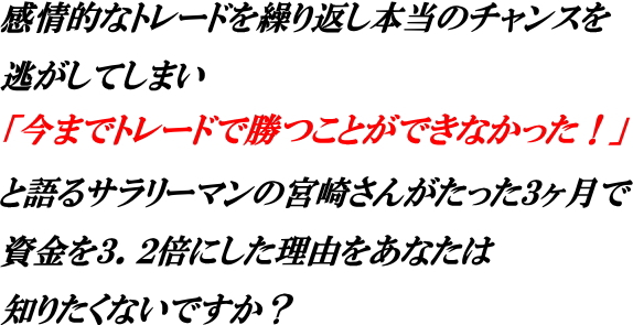 感情的なトレードを繰り返し本当のチャンスを
逃がしてしまい
「今までトレードで勝つことができなかった」
と語るサラリーマンの宮崎さんがたった３ヶ月で
資金を３．２倍にした理由をあなたは
知りたくないですか？