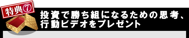 特典７投資行動で勝ち組になるための思考、
      行動ビデオをプレゼント